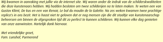 Wij kwamen in aanraking met jullie via de internet site. Wij waren onder de indruk van de schilderskwaliteiten die deze kunstenaars hebben. Wij hadden besloten om twee schilderijen na te laten maken. Te weten een van Gustav Klimt, De kus en een van Renoir, Le bal du moulin de la Galette. Na zes weken kwamen twee prachtige replica's in ons bezit. Het is haast niet te geloven dat er nog mensen zijn die dit staaltje van kunstenaarschap beheersen om binnen de afgesproken tijd dit zo perfect te kunnen schilderen. Wij kunnen elke dag genieten van onze aanwinsten. Hartelijk dank hiervoor.