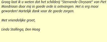 Graag laat ik u weten dat het schilderij "Stervende Chrysant" van Piet Mondriaan door mij in goede orde is ontvangen. Het is erg mooi geworden! Hartelijk dank voor de goede zorgen.