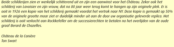 Beide schilderijen zien er werkelijk schitterend uit en zijn een aanwinst voor het Chteau. Zeker ook het schilderij van Lavoisier en zijn vrouw, dat na 80 jaar weer terug komt te hangen op zijn originele plek. Er is ooit in 1926 een kopie van het schilderij gemaakt voordat het vertrok naar NY. Deze kopie is gemaakt op 50% van de originele grootte maar ziet er duidelijk minder uit aan de door uw organisatie geleverde replica. Het schilderij is ooit verkocht aan Rockkefeller om de successierechten te betalen na het overlijden van de oude graaf Berard de Chazelles.