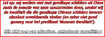 Let op: wij werken niet met goedkope schilders uit China zoals de meeste van onze concurrenten doen, omdat wij de kwaliteit die die goedkope Chinese schilders leveren absoluut onvoldoende vinden (en zeker niet goed genoeg voor het predikaat 'Museum Kwaliteit').