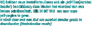 Wij hebben onze Bestelformulieren ook als .pdf-files(Acrobat Reader) beschikbaar; deze bieden het voordeel van een betere printkwaliteit. Klik IN DIT VAK  om naar onze pdf-pagina te gaan.